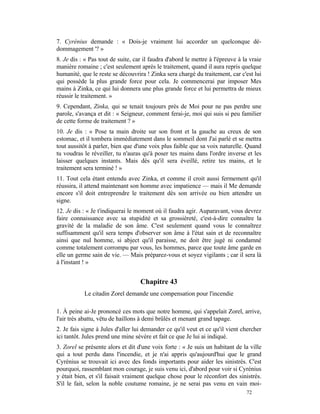 7. Cyrénius demande : « Dois-je vraiment lui accorder un quelconque dé-
dommagement '? »
8. Je dis : « Pas tout de suite, car il faudra d'abord le mettre à l'épreuve à la vraie
manière romaine ; c'est seulement après le traitement, quand il aura repris quelque
humanité, que le reste se découvrira ! Zinka sera chargé du traitement, car c'est lui
qui possède la plus grande force pour cela. Je commencerai par imposer Mes
mains à Zinka, ce qui lui donnera une plus grande force et lui permettra de mieux
réussir le traitement. »
9. Cependant, Zinka, qui se tenait toujours près de Moi pour ne pas perdre une
parole, s'avança et dit : « Seigneur, comment ferai-je, moi qui suis si peu familier
de cette forme de traitement ? »
10. Je dis : « Pose ta main droite sur son front et la gauche au creux de son
estomac, et il tombera immédiatement dans le sommeil dont J'ai parlé et se mettra
tout aussitôt à parler, bien que d'une voix plus faible que sa voix naturelle. Quand
tu voudras le réveiller, tu n'auras qu'à poser tes mains dans l'ordre inverse et les
laisser quelques instants. Mais dès qu'il sera éveillé, retire tes mains, et le
traitement sera terminé ! »
11. Tout cela étant entendu avec Zinka, et comme il croit aussi fermement qu'il
réussira, il attend maintenant son homme avec impatience — mais il Me demande
encore s'il doit entreprendre le traitement dès son arrivée ou bien attendre un
signe.
12. Je dis : « Je t'indiquerai le moment où il faudra agir. Auparavant, vous devrez
faire connaissance avec sa stupidité et sa grossièreté, c'est-à-dire connaître la
gravité de la maladie de son âme. C'est seulement quand vous le connaîtrez
suffisamment qu'il sera temps d'observer son âme à l'état sain et de reconnaître
ainsi que nul homme, si abject qu'il paraisse, ne doit être jugé ni condamné
comme totalement corrompu par vous, les hommes, parce que toute âme garde en
elle un germe sain de vie. — Mais préparez-vous et soyez vigilants ; car il sera là
à l'instant ! »


                                   Chapitre 43
           Le citadin Zorel demande une compensation pour l'incendie

1. À peine ai-Je prononcé ces mots que notre homme, qui s'appelait Zorel, arrive,
l'air très abattu, vêtu de haillons à demi brûlés et menant grand tapage.
2. Je fais signe à Jules d'aller lui demander ce qu'il veut et ce qu'il vient chercher
ici tantôt. Jules prend une mine sévère et fait ce que Je lui ai indiqué.
3. Zorel se présente alors et dit d'une voix forte : « Je suis un habitant de la ville
qui a tout perdu dans l'incendie, et je n'ai appris qu'aujourd'hui que le grand
Cyrénius se trouvait ici avec des fonds importants pour aider les sinistrés. C'est
pourquoi, rassemblant mon courage, je suis venu ici, d'abord pour voir si Cyrénius
y était bien, et s'il faisait vraiment quelque chose pour le réconfort des sinistrés.
S'il le fait, selon la noble coutume romaine, je ne serai pas venu en vain moi-
                                                                                72
 