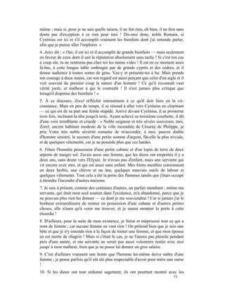 même ; mais si, pour je ne sais quelle raison, il ne fait rien, eh bien, il ne fera sans
doute pas d'exception à ce rien pour moi ! Dis-moi donc, noble Romain, si
Cyrénius est ici et s'il accomplit vraiment les bienfaits dont j'ai entendu parler,
afin que je puisse aller l'implorer. »
4. Jules dit : « Oui, il est ici et il accomplit de grands bienfaits — mais seulement
en faveur de ceux dont il sait la réputation absolument sans tache ! Si c'est ton cas
à coup sûr, tu ne rentreras pas chez toi les mains vides ! Il est en ce moment assis
là-bas, à cette longue table ombragée par de grands cyprès et des cèdres, et il
donne audience à toutes sortes de gens. Vas-y et présente-toi à lui. Mais prends
ton courage à deux mains, car son regard est aussi perçant que celui d'un aigle et il
voit souvent du premier coup la nature d'un homme ! Ce qu'il reconnaît vaut
vérité jurée, et malheur à qui le contredit ! Il n'est jamais plus critique que
lorsqu'il dispense des bienfaits ! »
5. À ce discours, Zorel réfléchit intensément à ce qu'il doit faire en la cir-
constance. Mais en peu de temps, il se résoud à aller vers Cyrénius en clopinant
— ce qui est de sa part une feinte stupide. Arrivé devant Cyrénius, il se prosterne
trois fois, inclinant la tête jusqu'à terre. Ayant achevé sa troisième courbette, il dit
d'une voix tremblante et criarde : « Noble seigneur et très sévère souverain, moi,
Zorel, ancien habitant modeste de la ville incendiée de Césarée de Philippe, je
prie Votre très noble sévérité romaine de m'accorder, à moi, pauvre diable
d'homme sinistré, le secours d'une petite somme d'argent, fût-elle la plus triviale,
et de quelques vêtements, car je ne possède plus que ces hardes.
6. J'étais l'honnête possesseur d'une petite cabane et d'un lopin de terre de deux
arpents de maigre sol. J'avais aussi une femme, que les dieux ont emportée il y a
deux ans, sans doute vers l'Elysée. Je n'avais pas d'enfant, mais une servante qui
vit encore avec moi, et qui est aussi sans enfant. Mes biens meubles consistaient
en deux brebis, une chèvre et un âne, quelques mauvais outils de labour et
quelques vêtements. Tout cela a été la proie des flammes tandis que j'étais occupé
à éteindre l'incendie d'autres maisons.
7. Je suis à présent, comme des centaines d'autres, un parfait mendiant ; même ma
servante, qui était mon seul soutien dans l'existence, m'a abandonné, parce que je
ne pouvais plus rien lui donner — ce dont je me souviendrai ! Car si jamais j'ai le
bonheur extraordinaire de rentrer en possession d'une cabane et d'autres petites
choses, elle n'aura qu'à venir me trouver, et je saurai montrer la porte à cette
étourdie !
8. D'ailleurs, pour la suite de mon existence, je fuirai et mépriserai tout ce qui a
nom de femme ; car aucune femme ne vaut rien ! On prétend bien que je suis une
bête et que je n'y entends rien à la façon de traiter une femme, et que mon épouse
en est morte de chagrin ! Mais si c'était le cas, je ne l'aurais pas pleurée pendant
près d'une année, et ma servante ne serait pas aussi volontiers restée avec moi
jusqu' à mon malheur, bien que je ne pusse lui donner un gros salaire.
9. C'est d'ailleurs vraiment une honte que l'homme lui-même doive naître d'une
femme ; je pense parfois qu'il eût été plus respectable d'avoir pour mère une ourse
!
10. Si les dieux ont tout ordonné sagement, ils ont pourtant montré avec les
                                                                                 73
 