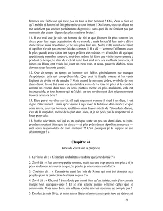 femmes une faiblesse qui n'est pas du tout à leur honneur ! Oui, Zeus a bien ce
qu'il mérite si Junon lui fait grise mine à tout instant ! D'ailleurs, tous ces dieux ne
me semblent pas encore parfaitement dégrossis ; sans quoi ils ne feraient pas par
moments des coups dignes des plus sombres brutes !
11. Il est vrai que je suis un homme de foi et que j'honore le plus souvent les
dieux pour leur sage organisation de ce monde ; mais lorsqu'il leur arrive d'être
d'une bêtise aussi révoltante, je ne suis plus leur ami. Notre ville aurait-elle brûlé
si Apollon n'avait pas encore fait des siennes ?! Il a dû — comme l'affirment avec
la plus grande conviction nos sages prêtres eux-mêmes — s'enticher de quelque
appétissante nymphe terrestre, peut-être même lui faire une visite inconvenante ;
pendant ce temps, le char du ciel est resté tout seul avec ses vaillants coursiers, et
Junon ou Diane ont voulu lui jouer un bon tour, et nous, pauvres diables, nous
devons payer les pots cassés !
12. Que de temps en temps un homme soit faible, généralement par manque
d'expérience, cela est compréhensible. Que peut le fragile roseau si les vents
l'agitent de droite et de gauche ? Mais quand le puissant cèdre, symbole de nos
chers dieux, laisse lui aussi ces misérables vents de la terre le plier et le courber
comme un roseau dans tous les sens, parfois même les plus malséants, cela est
inconcevable, et tout homme qui réfléchit un peu sereinement doit nécessairement
trouver cela très bête !
13. Dieu par-ci ou dieu par-là, s'il agit sagement comme il sied à un dieu, il est
digne d'être honoré : mais qu'il vienne à agir avec la faiblesse d'un mortel, et que
nous autres, pauvres hommes, souffrions sans l'avoir mérité de l'étourderie divine,
c'est de la stupidité, même de la part d'un dieu, et je ne peux pas le respecter ni le
louer pour cela.
14. Noble souverain, toi qui es en quelque sorte un peu un demi-dieu, tu com-
prendras pourtant bien que les dieux — et plus précisément Apollon amoureux —
sont seuls responsables de mon malheur ?! C'est pourquoi je te supplie de me
dédommager ! »


                                    Chapitre 44
                           Idées de Zorel sur la propriété

1. Cyrénius dit : « Combien souhaiterais-tu donc que je te donne ? »
2. Zorel dit : « Pas une trop petite somme, mais pas une trop grosse non plus ; si je
peux seulement retrouver ce que j'ai perdu, je m'estimerai satisfait!»
3. Cyrénius dit : « Connais-tu aussi les lois de Rome qui ont été données aux
peuples pour la protection des biens acquis ? »
4. Zorel dit : « Oh, oui ! Sans doute pas aussi bien qu'un juriste, mais j'en connais
malgré tout quelques-unes ! Et je n'ai encore jamais offensé celles que je
connaissais. Mais aussi bien, une offense contre une loi inconnue ne compte pas !
5. De plus, je suis Grec, et nous autres Grecs n'avons jamais pris trop au sérieux ni

                                                                                 74
 