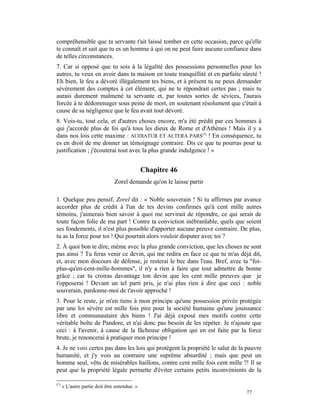 compréhensible que ta servante t'ait laissé tomber en cette occasion, parce qu'elle
te connaît et sait que tu es un homme à qui on ne peut faire aucune confiance dans
de telles circonstances.
7. Car si opposé que tu sois à la légalité des possessions personnelles pour les
autres, tu veux en avoir dans ta maison en toute tranquillité et en parfaite sûreté !
Eh bien, le feu a dévoré illégalement tes biens, et à présent tu ne peux demander
sévèrement des comptes à cet élément, qui ne te répondrait certes pas ; mais tu
aurais durement malmené ta servante et, par toutes sortes de sévices, l'aurais
forcée à te dédommager sous peine de mort, en soutenant résolument que c'était à
cause de sa négligence que le feu avait tout dévoré.
8. Vois-tu, tout cela, et d'autres choses encore, m'a été prédit par ces hommes à
qui j'accorde plus de foi qu'à tous les dieux de Rome et d'Athènes ! Mais il y a
dans nos lois cette maxime : AUDIATUR ET ALTERA PARS(*) ! En conséquence, tu
es en droit de me donner un témoignage contraire. Dis ce que tu pourras pour ta
justification ; j'écouterai tout avec la plus grande indulgence ! »


                                               Chapitre 46
                                Zorel demande qu'on le laisse partir

1. Quelque peu pensif, Zorel dit : « Noble souverain ! Si tu affirmes par avance
accorder plus de crédit à l'un de tes devins confirmés qu'à cent mille autres
témoins, j'aimerais bien savoir à quoi me servirait de répondre, ce qui serait de
toute façon folie de ma part ! Contre ta conviction inébranlable, quels que soient
ses fondements, il n'est plus possible d'apporter aucune preuve contraire. De plus,
tu as la force pour toi ! Qui pourrait alors vouloir disputer avec toi ?
2. À quoi bon te dire, même avec la plus grande conviction, que les choses ne sont
pas ainsi ? Tu feras venir ce devin, qui me redira en face ce que tu m'as déjà dit,
et, avec mon discours de défense, je resterai le bec dans l'eau. Bref, avec ta "foi-
plus-qu'en-cent-mille-hommes", il n'y a rien à faire que tout admettre de bonne
grâce ; car tu croiras davantage ton devin que les cent mille preuves que je
t'opposerai ! Devant un tel parti pris, je n'ai plus rien à dire que ceci : noble
souverain, pardonne-moi de t'avoir approché !
3. Pour le reste, je m'en tiens à mon principe qu'une possession privée protégée
par une loi sévère est mille fois pire pour la société humaine qu'une jouissance
libre et communautaire des biens ! J'ai déjà exposé mes motifs contre cette
véritable boîte de Pandore, et n'ai donc pas besoin de les répéter. Je n'ajoute que
ceci : à l'avenir, à cause de la fâcheuse obligation qui en est faite par la force
brute, je renoncerai à pratiquer mon principe !
4. Je ne vois certes pas dans les lois qui protègent la propriété le salut de la pauvre
humanité, et j'y vois au contraire une suprême absurdité ; mais que peut un
homme seul, vêtu de misérables haillons, contre cent mille fois cent mille ?! Il se
peut que la propriété légale permette d'éviter certains petits inconvénients de la

(*)
      « L'autre partie doit être entendue. »
                                                                                77
 
