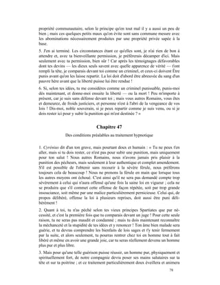 propriété communautaire, selon le principe qu'en tout mal il y a aussi un peu de
bien ; mais ces quelques petits maux qu'on évite sont sans commune mesure avec
les abominations nécessairement produites par une propriété privée sapée à la
base.
5. J'en ai terminé. Les circonstances étant ce qu'elles sont, je n'ai rien de bon à
attendre et, avec ta bienveillante permission, je préférerais décamper d'ici. Mais
seulement avec ta permission, bien sûr ! Car après les témoignages défavorables
dont tes devins — les dieux seuls savent avec quelle apparence de vérité — t'ont
rempli la tête, je comparais devant toi comme un criminel, et ceux-ci doivent Être
punis avant qu'on les laisse repartir. La loi doit d'abord être abreuvée du sang d'un
pauvre hère avant que la liberté puisse lui être rendue !
6. Si, selon tes idées, tu me considères comme un criminel punissable, punis-moi
dès maintenant, et donne-moi ensuite la liberté — ou la mort ! Peu m'importe à
présent, car je suis sans défense devant toi ; mais vous autres Romains, vous êtes
et demeurez, de froids justiciers, et personne n'est à l'abri de la vengeance de vos
lois ! Dis-moi, noble souverain, si je peux repartir comme je suis venu, ou si je
dois rester ici pour y subir la punition qui m'est destinée ? »


                                  Chapitre 47
                Des conditions préalables au traitement hypnotique

1. Cyrénius dit d'un ton grave, mais pourtant doux et humain : « Tu ne peux t'en
aller, mais si tu dois rester, ce n'est pas pour subir une punition, mais uniquement
pour ton salut ! Nous autres Romains, nous n'avons jamais pris plaisir à la
punition des pécheurs, mais seulement à leur authentique et complet amendement.
S'il est possible de l'obtenir sans recourir à la sévère férule, nous préférons
toujours cela de beaucoup ! Nous ne prenons la férule en main que lorsque tous
les autres moyens ont échoué. C'est ainsi qu'il ne sera pas demandé compte trop
sévèrement à celui qui n'aura offensé qu'une fois la saine loi en vigueur ; cela ne
se produira que s'il commet cette offense de façon répétée, soit par trop grande
insouciance, soit même par une malice particulièrement pernicieuse. Celui qui, de
propos délibéré, offense la loi à plusieurs reprises, doit aussi être puni déli-
bérément !
2. Quant à toi, tu n'as péché selon tes vieux principes Spartiates que par né-
cessité, et c'est la première fois que tu comparais devant un juge ! Pour cette seule
raison, tu ne seras pas maudit et condamné ; mais tu dois maintenant reconnaître
la méchanceté et la stupidité de tes idées et y renoncer ! Ton âme bien malade sera
guérie, et tu devras comprendre les bienfaits de lois sages et t'y tenir fermement
par la suite, et alors seulement, tu pourras rentrer chez toi en homme tout à fait
libéré et même en avoir une grande joie, car tu seras réellement devenu un homme
plus pur et plus libre.
3. Mais pour qu'une telle guérison puisse réussir, un homme pur, physiquement et
spirituellement fort, de notre compagnie devra poser ses mains salutaires sur ta
tête et sur ta poitrine ; et ce traitement particulièrement doux éveillera et animera
                                                                              78
 
