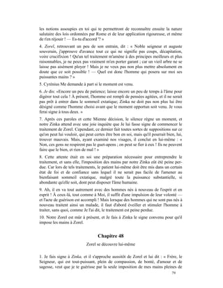 les notions assoupies en toi qui te permettront de reconnaître ensuite la nature
salutaire des lois ordonnées par Rome et de leur application rigoureuse, et même
de t'en réjouir ! — Es-tu d'accord '? »
4. Zorel, retrouvant un peu de son entrain, dit : « Noble seigneur et auguste
souverain, j'approuve d'avance tout ce qui ne signifie pas coups, décapitation,
voire crucifixion ! Qu'un tel traitement m'amène à des principes meilleurs et plus
raisonnables, je ne peux pas vraiment m'en porter garant ; car un vieil arbre ne se
laisse pas aisément ployer ! Mais je ne veux pas non plus mettre absolument en
doute que ce soit possible ! — Quel est donc l'homme qui posera sur moi ses
puissantes mains ? »
5. Cyrénius Me demande à part si le moment est venu.
6. Je dis: «Encore un peu de patience; laisse encore un peu de temps à l'âme pour
digérer tout cela ! À présent, l'homme est rempli de pensées agitées, et il ne serait
pas prêt à entrer dans le sommeil extatique; Zinka ne doit pas non plus lui être
désigné comme l'homme choisi avant que le moment opportun soit venu. Je vous
ferai signe à tous deux. »
7. Après ces paroles et cette Mienne décision, le silence règne un moment, et
notre Zinka attend avec une joie inquiète que Je lui fasse signe de commencer le
traitement de Zorel. Cependant, ce dernier fait toutes sortes de suppositions sur ce
qu'on peut lui vouloir, qui peut certes être bon en soi, mais qu'il pourrait bien, lui,
trouver mauvais. Mais, ayant examiné nos visages, il conclut en lui-même : «
Non, ces gens ne respirent pas le guet-apens ; on peut se fier à eux ! Ils ne peuvent
faire que le bien, et rien de mal ! »
8. Cette attente était en soi une préparation nécessaire pour entreprendre le
traitement, et sans elle, l'imposition des mains par notre Zinka eût été peine per-
due. Car lors de tels traitements, le patient lui-même doit être mis dans un certain
état de foi et de confiance sans lequel il ne serait pas facile de l'amener au
bienfaisant sommeil extatique, malgré toute la puissance substantielle, si
abondante qu'elle soit, dont peut disposer l'âme humaine.
9. Ah, il en va tout autrement avec des hommes nés à nouveau de l'esprit et en
esprit ! À ceux-là, tout comme à Moi, il suffit d'une impulsion de leur volonté —
et l'acte de guérison est accompli ! Mais lorsque des hommes qui ne sont pas nés à
nouveau traitent ainsi un malade, il faut d'abord éveiller et stimuler l'homme à
traiter, sans quoi, comme Je l'ai dit, le traitement est peine perdue.
10. Notre Zorel est mûr à présent, et Je fais à Zinka le signe convenu pour qu'il
impose les mains à Zorel.


                                   Chapitre 48
                            Zorel se découvre lui-même

1. Je fais signe à Zinka, et il s'approche aussitôt de Zorel et lui dit : « Frère, le
Seigneur, qui est tout-puissant, plein de compassion, de bonté, d'amour et de
sagesse, veut que je te guérisse par la seule imposition de mes mains pleines de
                                                                                79
 