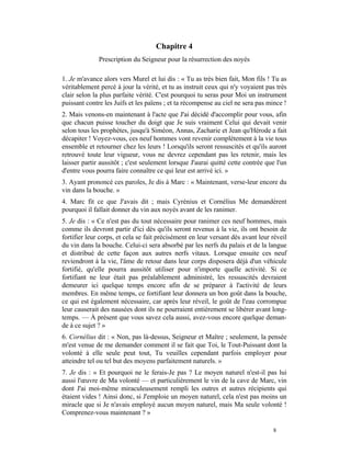 Chapitre 4
              Prescription du Seigneur pour la résurrection des noyés

1. Je m'avance alors vers Murel et lui dis : « Tu as très bien fait, Mon fils ! Tu as
véritablement percé à jour la vérité, et tu as instruit ceux qui n'y voyaient pas très
clair selon la plus parfaite vérité. C'est pourquoi tu seras pour Moi un instrument
puissant contre les Juifs et les païens ; et ta récompense au ciel ne sera pas mince !
2. Mais venons-en maintenant à l'acte que J'ai décidé d'accomplir pour vous, afin
que chacun puisse toucher du doigt que Je suis vraiment Celui qui devait venir
selon tous les prophètes, jusqu'à Siméon, Annas, Zacharie et Jean qu'Hérode a fait
décapiter ! Voyez-vous, ces neuf hommes vont revenir complètement à la vie tous
ensemble et retourner chez les leurs ! Lorsqu'ils seront ressuscités et qu'ils auront
retrouvé toute leur vigueur, vous ne devrez cependant pas les retenir, mais les
laisser partir aussitôt ; c'est seulement lorsque J'aurai quitté cette contrée que l'un
d'entre vous pourra faire connaître ce qui leur est arrivé ici. »
3. Ayant prononcé ces paroles, Je dis à Marc : « Maintenant, verse-leur encore du
vin dans la bouche. »
4. Marc fit ce que J'avais dit ; mais Cyrénius et Cornélius Me demandèrent
pourquoi il fallait donner du vin aux noyés avant de les ranimer.
5. Je dis : « Ce n'est pas du tout nécessaire pour ranimer ces neuf hommes, mais
comme ils devront partir d'ici dès qu'ils seront revenus à la vie, ils ont besoin de
fortifier leur corps, et cela se fait précisément en leur versant dès avant leur réveil
du vin dans la bouche. Celui-ci sera absorbé par les nerfs du palais et de la langue
et distribué de cette façon aux autres nerfs vitaux. Lorsque ensuite ces neuf
reviendront à la vie, l'âme de retour dans leur corps disposera déjà d'un véhicule
fortifié, qu'elle pourra aussitôt utiliser pour n'importe quelle activité. Si ce
fortifiant ne leur était pas préalablement administré, les ressuscités devraient
demeurer ici quelque temps encore afin de se préparer à l'activité de leurs
membres. En même temps, ce fortifiant leur donnera un bon goût dans la bouche,
ce qui est également nécessaire, car après leur réveil, le goût de l'eau corrompue
leur causerait des nausées dont ils ne pourraient entièrement se libérer avant long-
temps. — À présent que vous savez cela aussi, avez-vous encore quelque deman-
de à ce sujet ? »
6. Cornélius dit : « Non, pas là-dessus, Seigneur et Maître ; seulement, la pensée
m'est venue de me demander comment il se fait que Toi, le Tout-Puissant dont la
volonté à elle seule peut tout, Tu veuilles cependant parfois employer pour
atteindre tel ou tel but des moyens parfaitement naturels. »
7. Je dis : « Et pourquoi ne le ferais-Je pas ? Le moyen naturel n'est-il pas lui
aussi l'œuvre de Ma volonté — et particulièrement le vin de la cave de Marc, vin
dont J'ai moi-même miraculeusement rempli les outres et autres récipients qui
étaient vides ! Ainsi donc, si J'emploie un moyen naturel, cela n'est pas moins un
miracle que si Je n'avais employé aucun moyen naturel, mais Ma seule volonté !
Comprenez-vous maintenant ? »

                                                                                 8
 