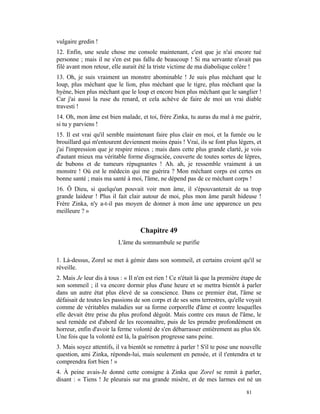 vulgaire gredin !
12. Enfin, une seule chose me console maintenant, c'est que je n'ai encore tué
personne ; mais il ne s'en est pas fallu de beaucoup ! Si ma servante n'avait pas
filé avant mon retour, elle aurait été la triste victime de ma diabolique colère !
13. Oh, je suis vraiment un monstre abominable ! Je suis plus méchant que le
loup, plus méchant que le lion, plus méchant que le tigre, plus méchant que la
hyène, bien plus méchant que le loup et encore bien plus méchant que le sanglier !
Car j'ai aussi la ruse du renard, et cela achève de faire de moi un vrai diable
travesti !
14. Oh, mon âme est bien malade, et toi, frère Zinka, tu auras du mal à me guérir,
si tu y parviens !
15. Il est vrai qu'il semble maintenant faire plus clair en moi, et la fumée ou le
brouillard qui m'entourent deviennent moins épais ! Vrai, ils se font plus légers, et
j'ai l'impression que je respire mieux ; mais dans cette plus grande clarté, je vois
d'autant mieux ma véritable forme disgraciée, couverte de toutes sortes de lèpres,
de bubons et de tumeurs répugnantes ! Ah. ah, je ressemble vraiment à un
monstre ! Où est le médecin qui me guérira ? Mon méchant corps est certes en
bonne santé ; mais ma santé à moi, l'âme, ne dépend pas de ce méchant corps !
16. Ô Dieu, si quelqu'un pouvait voir mon âme, il s'épouvanterait de sa trop
grande laideur ! Plus il fait clair autour de moi, plus mon âme paraît hideuse !
Frère Zinka, n'y a-t-il pas moyen de donner à mon âme une apparence un peu
meilleure ? »


                                    Chapitre 49
                          L'âme du somnambule se purifie

1. Là-dessus, Zorel se met à gémir dans son sommeil, et certains croient qu'il se
réveille.
2. Mais Je leur dis à tous : « Il n'en est rien ! Ce n'était là que la première étape de
son sommeil ; il va encore dormir plus d'une heure et se mettra bientôt à parler
dans un autre état plus élevé de sa conscience. Dans ce premier état, l'âme se
défaisait de toutes les passions de son corps et de ses sens terrestres, qu'elle voyait
comme de véritables maladies sur sa forme corporelle d'âme et contre lesquelles
elle devait être prise du plus profond dégoût. Mais contre ces maux de l'âme, le
seul remède est d'abord de les reconnaître, puis de les prendre profondément en
horreur, enfin d'avoir la ferme volonté de s'en débarrasser entièrement au plus tôt.
Une fois que la volonté est là, la guérison progresse sans peine.
3. Mais soyez attentifs, il va bientôt se remettre à parler ! S'il te pose une nouvelle
question, ami Zinka, réponds-lui, mais seulement en pensée, et il t'entendra et te
comprendra fort bien ! »
4. À peine avais-Je donné cette consigne à Zinka que Zorel se remit à parler,
disant : « Tiens ! Je pleurais sur ma grande misère, et de mes larmes est né un

                                                                                 81
 
