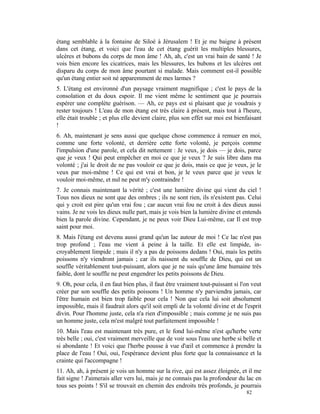 étang semblable à la fontaine de Siloé à Jérusalem ! Et je me baigne à présent
dans cet étang, et voici que l'eau de cet étang guérit les multiples blessures,
ulcères et bubons du corps de mon âme ! Ah, ah, c'est un vrai bain de santé ! Je
vois bien encore les cicatrices, mais les blessures, les bubons et les ulcères ont
disparu du corps de mon âme pourtant si malade. Mais comment est-il possible
qu'un étang entier soit né apparemment de mes larmes ?
5. L'étang est environné d'un paysage vraiment magnifique ; c'est le pays de la
consolation et du doux espoir. Il me vient même le sentiment que je pourrais
espérer une complète guérison. — Ah, ce pays est si plaisant que je voudrais y
rester toujours ! L'eau de mon étang est très claire à présent, mais tout à l'heure,
elle était trouble ; et plus elle devient claire, plus son effet sur moi est bienfaisant
!
6. Ah, maintenant je sens aussi que quelque chose commence à remuer en moi,
comme une forte volonté, et derrière cette forte volonté, je perçois comme
l'impulsion d'une parole, et cela dit nettement : Je veux, je dois — je dois, parce
que je veux ! Qui peut empêcher en moi ce que je veux ? Je suis libre dans ma
volonté ; j'ai le droit de ne pas vouloir ce que je dois, mais ce que je veux, je le
veux par moi-même ! Ce qui est vrai et bon, je le veux parce que je veux le
vouloir moi-même, et nul ne peut m'y contraindre !
7. Je connais maintenant la vérité ; c'est une lumière divine qui vient du ciel !
Tous nos dieux ne sont que des ombres ; ils ne sont rien, ils n'existent pas. Celui
qui y croit est pire qu'un vrai fou ; car aucun vrai fou ne croit à des dieux aussi
vains. Je ne vois les dieux nulle part, mais je vois bien la lumière divine et entends
bien la parole divine. Cependant, je ne peux voir Dieu Lui-même, car Il est trop
saint pour moi.
8. Mais l'étang est devenu aussi grand qu'un lac autour de moi ! Ce lac n'est pas
trop profond ; l'eau me vient à peine à la taille. Et elle est limpide, in-
croyablement limpide ; mais il n'y a pas de poissons dedans ! Oui, mais les petits
poissons n'y viendront jamais ; car ils naissent du souffle de Dieu, qui est un
souffle véritablement tout-puissant, alors que je ne suis qu'une âme humaine très
faible, dont le souffle ne peut engendrer les petits poissons de Dieu.
9. Oh, pour cela, il en faut bien plus, il faut être vraiment tout-puissant si l'on veut
créer par son souffle des petits poissons ! Un homme n'y parviendra jamais, car
l'être humain est bien trop faible pour cela ! Non que cela lui soit absolument
impossible, mais il faudrait alors qu'il soit empli de la volonté divine et de l'esprit
divin. Pour l'homme juste, cela n'a rien d'impossible ; mais comme je ne suis pas
un homme juste, cela m'est malgré tout parfaitement impossible !
10. Mais l'eau est maintenant très pure, et le fond lui-même n'est qu'herbe verte
très belle ; oui, c'est vraiment merveille que de voir sous l'eau une herbe si belle et
si abondante ! Et voici que l'herbe pousse à vue d'œil et commence à prendre la
place de l'eau ! Oui, oui, l'espérance devient plus forte que la connaissance et la
crainte qui l'accompagne !
11. Ah, ah, à présent je vois un homme sur la rive, qui est assez éloignée, et il me
fait signe ! J'aimerais aller vers lui, mais je ne connais pas la profondeur du lac en
tous ses points ! S'il se trouvait en chemin des endroits très profonds, je pourrais
                                                                                 82
 