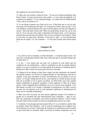 être englouti et c'en serait fait de moi !
12. Mais une voix retentit, sortant de l'eau : "Je suis de la même profondeur d'un
bout à l'autre. Tu peux me traverser sans crainte ; va vers celui qui t'appelle, il te
conduira et te guidera !" C'est vraiment étrange : ici, même l'eau et l'herbe parlent
! Non, cela ne s'est jamais vu !
13. Je me dirige à présent vers l'ami sur la rive. Il faut bien que ce soit un ami,
sans quoi il ne m'aurait pas fait signe ! Ce n'est pas toi, Zinka, mais un autre ! Je te
vois d'ailleurs à présent derrière lui, mais ta bienveillance est bien loin d'égaler la
sienne ! Qui cela peut-il donc être? Mais j'ai grand-honte devant lui, car je suis
tout nu. Il est vrai que mon corps a désormais fort bonne mine ; je n'y découvre
presque plus aucune trace de maladie. Oh, si j'avais seulement une chemise ! Mais
je suis aussi nu qu'au bain. Pourtant, il faut que j'y aille ; je suis puissamment
attiré par ses signes ! J'y vais à présent — et voici que j'avance sans aucune peine
!»


                                    Chapitre 50
                               L'âme purifiée est vêtue

1. Ici, Zorel se tait un moment, et Zinka demande : « Comment peut-il donc voir
tout cela, et maintenant marcher dans l'eau, alors qu'il gît ici sans plus bouger que
s'il était mort ? »
2. Je dis : « Les choses que son âme voit à présent ne sont autres que les
conditions de son amélioration ; celles-ci constituent en elle un monde intérieur
propre, et ce que tu nommes ici un mouvement de la pensée se manifeste dans le
domaine de l'âme comme un mouvement d'un lieu à un autre.
3. L'étang né de ses larmes et dont l'eau a guéri son âme représente son repentir
des péchés commis, et le fait de s'y baigner désigne la vraie pénitence issue de ce
repentir. L'eau pure représente la juste reconnaissance de ses péchés et de ses
crimes ; et lorsque l'étang devient un lac, cela exprime la volonté de plus en plus
forte de se purifier et de se guérir soi-même. La belle herbe sous l'eau signifie
l'espoir d'atteindre la guérison complète et l'état supérieur et libre de la grâce
divine. Celle-ci apparaît déjà visiblement sur la rive encore assez éloignée ; c'est
Moi-même en esprit et en volonté. Cependant, la progression vers Moi à travers
les eaux du vrai repentir et de la vraie pénitence représente le cheminement de
l'âme vers sa véritable amélioration.
4. Mais tout cela n'est pour son âme qu'une apparence propre à lui montrer ce
qu'elle est et comment elle agit intérieurement pour s'amender — dans ce cas,
bien sûr, seulement en intention, sans action extérieure effective. Celle-ci n'aura
lieu qu'à l'état éveillé, lorsqu'il se trouvera complètement réuni à son corps.
5. À présent, il est presque parvenu jusqu'à Moi et il va se remettre à parler dans
un instant. Faites bien attention ; tout ce qu'il dit maintenant est en rapport avec
l'état intérieur de son âme ! Beaucoup de confusion se manifestera encore jusqu'à
ce qu'il entre dans le troisième stade, c'est-à-dire la réunion temporaire avec son
                                                                                 83
 