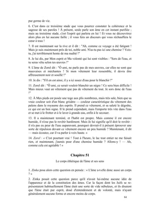pur germe de vie.
6. C'est dans ce troisième stade que vous pourrez constater la cohérence et la
sagesse de ses paroles ! À présent, seule parle son âme en cet instant purifiée ;
mais au troisième stade, c'est l'esprit qui parlera en lui ! Et vous ne découvrirez
alors plus en lui aucune faille ; il vous fera un discours qui vous réchauffera le
cœur à tous !
7. Il est maintenant sur la rive et il dit : "Ah, comme ce voyage a été fatigant !
Mais je suis maintenant près de toi, noble ami. N'as-tu pas ici une chemise ? Vois-
tu, j'ai terriblement honte de ma nudité !"
8. Je lui dis, par Mon esprit et Ma volonté qui lui sont visibles : "Sors de l'eau, et
tu seras vêtu selon tes œuvres !"
9. L'âme de Zorel dit : "Ô ami, ne parle pas de mes œuvres, car elles ne sont que
mauvaises et méchantes ! Si mon vêtement leur ressemble, il devra être
affreusement noir et souillé !"
10. Je dis : "S'il en est ainsi, il y a ici assez d'eau pour le blanchir !"
11. Zorel dit : "Ô ami, ce serait vouloir blanchir un nègre ! Ce sera bien difficile !
Mais mieux vaut un vêtement que pas de vêtement du tout. Je sors donc de l'eau
!"
12. À Mes pieds est posée une toge aux plis nombreux, mais très sale, bien que sa
vraie couleur soit d'un blanc grisâtre — couleur caractéristique du vêtement des
païens dans le royaume des esprits. Il prend ce vêtement, et sa saleté le dégoûte,
ce qui est un bon signe. Il le prend cependant, mais l'emporte très vite dans l'eau
et se met à le frotter et à le laver à grande eau, enfin à le secouer.
13. Il a maintenant terminé, et l'habit est propre. Mais comme il est encore
humide, il n'ose pas le revêtir hardiment. Mais Je lui signifie qu'il doit le revêtir :
il n'a pas eu peur de l'eau auparavant, pourquoi devrait-il à présent éprouver une
sorte de répulsion devant ce vêtement encore un peu humide ? Maintenant, il dit
— mais écoutez, car il va parler à voix haute. »
14. Zorel : « C'est pourtant vrai ! Tout à l'heure, le lac tout entier ne me faisait
rien, et maintenant, j'aurais peur d'une chemise humide ? Allons-y ! — Ah,
comme cela est agréable ! »


                                     Chapitre 51
                        Le corps éthérique de l'âme et ses sens

1. Zinka posa alors cette question en pensée : « L'âme a-t-elle donc aussi un corps
?»
2. Zinka posait cette question parce qu'il n'avait lui-même aucune idée de
l'apparence et de la constitution des âmes. Car la façon dont les Juifs se re-
présentaient habituellement l'âme était une sorte de vide nébuleux, et ils disaient
que l'âme était pur esprit, doué d'entendement et de volonté, mais n'ayant
généralement aucune forme et encore moins de corps.
                                                                                84
 