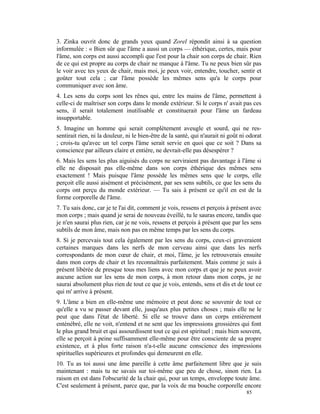 3. Zinka ouvrit donc de grands yeux quand Zorel répondit ainsi à sa question
informulée : « Bien sûr que l'âme a aussi un corps — éthérique, certes, mais pour
l'âme, son corps est aussi accompli que l'est pour la chair son corps de chair. Rien
de ce qui est propre au corps de chair ne manque à l'âme. Tu ne peux bien sûr pas
le voir avec tes yeux de chair, mais moi, je peux voir, entendre, toucher, sentir et
goûter tout cela ; car l'âme possède les mêmes sens qu'a le corps pour
communiquer avec son âme.
4. Les sens du corps sont les rênes qui, entre les mains de l'âme, permettent à
celle-ci de maîtriser son corps dans le monde extérieur. Si le corps n' avait pas ces
sens, il serait totalement inutilisable et constituerait pour l'âme un fardeau
insupportable.
5. Imagine un homme qui serait complètement aveugle et sourd, qui ne res-
sentirait rien, ni la douleur, ni le bien-être de la santé, qui n'aurait ni goût ni odorat
; crois-tu qu'avec un tel corps l'âme serait servie en quoi que ce soit ? Dans sa
conscience par ailleurs claire et entière, ne devrait-elle pas désespérer ?
6. Mais les sens les plus aiguisés du corps ne serviraient pas davantage à l'âme si
elle ne disposait pas elle-même dans son corps éthérique des mêmes sens
exactement ! Mais puisque l'âme possède les mêmes sens que le corps, elle
perçoit elle aussi aisément et précisément, par ses sens subtils, ce que les sens du
corps ont perçu du monde extérieur. — Tu sais à présent ce qu'il en est de la
forme corporelle de l'âme.
7. Tu sais donc, car je te l'ai dit, comment je vois, ressens et perçois à présent avec
mon corps ; mais quand je serai de nouveau éveillé, tu le sauras encore, tandis que
je n'en saurai plus rien, car je ne vois, ressens et perçois à présent que par les sens
subtils de mon âme, mais non pas en même temps par les sens du corps.
8. Si je percevais tout cela également par les sens du corps, ceux-ci graveraient
certaines marques dans les nerfs de mon cerveau ainsi que dans les nerfs
correspondants de mon cœur de chair, et moi, l'âme, je les retrouverais ensuite
dans mon corps de chair et les reconnaîtrais parfaitement. Mais comme je suis à
présent libérée de presque tous mes liens avec mon corps et que je ne peux avoir
aucune action sur les sens de mon corps, à mon retour dans mon corps, je ne
saurai absolument plus rien de tout ce que je vois, entends, sens et dis et de tout ce
qui m' arrive à présent.
9. L'âme a bien en elle-même une mémoire et peut donc se souvenir de tout ce
qu'elle a vu se passer devant elle, jusqu'aux plus petites choses ; mais elle ne le
peut que dans l'état de liberté. Si elle se trouve dans un corps entièrement
enténébré, elle ne voit, n'entend et ne sent que les impressions grossières qui font
le plus grand bruit et qui assourdissent tout ce qui est spirituel ; mais bien souvent,
elle se perçoit à peine suffisamment elle-même pour être consciente de sa propre
existence, et à plus forte raison n'a-t-elle aucune conscience des impressions
spirituelles supérieures et profondes qui demeurent en elle.
10. Tu as toi aussi une âme pareille à cette âme parfaitement libre que je suis
maintenant : mais tu ne savais sur toi-même que peu de chose, sinon rien. La
raison en est dans l'obscurité de la chair qui, pour un temps, enveloppe toute âme.
C'est seulement à présent, parce que, par la voix de ma bouche corporelle encore
                                                                                   85
 