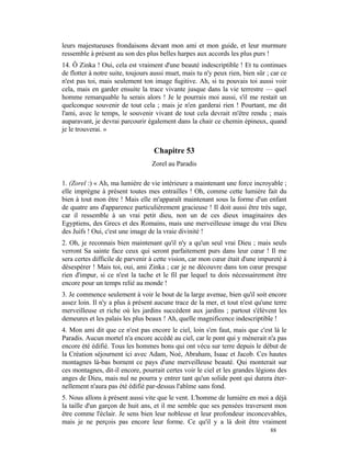 leurs majestueuses frondaisons devant mon ami et mon guide, et leur murmure
ressemble à présent au son des plus belles harpes aux accords les plus purs !
14. Ô Zinka ! Oui, cela est vraiment d'une beauté indescriptible ! Et tu continues
de flotter à notre suite, toujours aussi muet, mais tu n'y peux rien, bien sûr ; car ce
n'est pas toi, mais seulement ton image fugitive. Ah, si tu pouvais toi aussi voir
cela, mais en garder ensuite la trace vivante jusque dans la vie terrestre — quel
homme remarquable lu serais alors ! Je le pourrais moi aussi, s'il me restait un
quelconque souvenir de tout cela ; mais je n'en garderai rien ! Pourtant, me dit
l'ami, avec le temps, le souvenir vivant de tout cela devrait m'être rendu ; mais
auparavant, je devrai parcourir également dans la chair ce chemin épineux, quand
je le trouverai. »


                                   Chapitre 53
                                  Zorel au Paradis

1. (Zorel :) « Ah, ma lumière de vie intérieure a maintenant une force incroyable ;
elle imprègne à présent toutes mes entrailles ! Oh, comme cette lumière fait du
bien à tout mon être ! Mais elle m'apparaît maintenant sous la forme d'un enfant
de quatre ans d'apparence particulièrement gracieuse ! Il doit aussi être très sage,
car il ressemble à un vrai petit dieu, non un de ces dieux imaginaires des
Egyptiens, des Grecs et des Romains, mais une merveilleuse image du vrai Dieu
des Juifs ! Oui, c'est une image de la vraie divinité !
2. Oh, je reconnais bien maintenant qu'il n'y a qu'un seul vrai Dieu ; mais seuls
verront Sa sainte face ceux qui seront parfaitement purs dans leur cœur ! Il me
sera certes difficile de parvenir à cette vision, car mon cœur était d'une impureté à
désespérer ! Mais toi, oui, ami Zinka ; car je ne découvre dans ton cœur presque
rien d'impur, si ce n'est la tache et le fil par lequel tu dois nécessairement être
encore pour un temps relié au monde !
3. Je commence seulement à voir le bout de la large avenue, bien qu'il soit encore
assez loin. Il n'y a plus à présent aucune trace de la mer, et tout n'est qu'une terre
merveilleuse et riche où les jardins succèdent aux jardins ; partout s'élèvent les
demeures et les palais les plus beaux ! Ah, quelle magnificence indescriptible !
4. Mon ami dit que ce n'est pas encore le ciel, loin s'en faut, mais que c'est là le
Paradis. Aucun mortel n'a encore accédé au ciel, car le pont qui y mènerait n'a pas
encore été édifié. Tous les hommes bons qui ont vécu sur terre depuis le début de
la Création séjournent ici avec Adam, Noé, Abraham, Isaac et Jacob. Ces hautes
montagnes là-bas bornent ce pays d'une merveilleuse beauté. Qui monterait sur
ces montagnes, dit-il encore, pourrait certes voir le ciel et les grandes légions des
anges de Dieu, mais nul ne pourra y entrer tant qu'un solide pont qui durera éter-
nellement n'aura pas été édifié par-dessus l'abîme sans fond.
5. Nous allons à présent aussi vite que le vent. L'homme de lumière en moi a déjà
la taille d'un garçon de huit ans, et il me semble que ses pensées traversent mon
être comme l'éclair. Je sens bien leur noblesse et leur profondeur inconcevables,
mais je ne perçois pas encore leur forme. Ce qu'il y a là doit être vraiment
                                                                                88
 