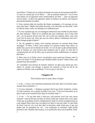 merveilleux ! Chacun de ces éclairs de pensée me cause un ravissement indicible !
La terre ne connaît pas un tel délice — elle ne pourrait l'éprouver ! Car la terre
tout entière est un jugement certes miséricordieux de Dieu — mais un jugement
tout de même ; et dans tout jugement, même le meilleur, les délices sont toujours
parcimonieusement accordées.
6. Nous sommes déjà très proches des hautes montagnes, et le paysage est tou-
jours plus beau ! Quelle incroyable diversité, c'est merveille sur merveille ! Pour
les décrire toutes, mille vies humaines ne suffiraient pas !
7. Et voici à présent que sur ces montagnes demeurent sans nombre les plus beaux
des êtres humains ! Mais ils ne semblent pas nous remarquer, moi et mon cher
ami ; car ils passent devant nous très vite et d'un pas toujours alerte, mais sans
avoir l'air de nous voir, alors que tous les arbres saluent visiblement mon ami !
Quel étrange peuple d'esprits !
8. Ah, ah, pendant ce temps, nous sommes parvenus au sommet d'une haute
montagne ! Ô Dieu, ô Dieu, nous sommes là à présent comme deux idiots, ou
plutôt moi, qui ne sais où donner de la tête ! Je vois de plus en plus distinctement,
dans le lointain, un vaste horizon plus lumineux que le soleil. Ce doit être le
commencement du ciel de Dieu, qui se poursuit ensuite indéfiniment, et toujours
plus haut !
9. Mais entre ici et là-bas s'ouvre un précipice aussi grand que l'espace entre la
Terre et le Soleil ! C'est là-dessus qu'il faudrait édifier un pont ! Mais à Dieu, cela
pourrait bien être possible !
10. Cependant mon homme de lumière intérieur est déjà aussi grand que moi-
même, et, comme c'est étrange, à présent j'ai sommeil, et l'ami me dit de me
reposer sur l'herbe verte et parfumée ! C'est ce que je vais faire. »


                                    Chapitre 54
                    De la relation entre le corps, l'âme et l'esprit

1. Je dis : « Voyez, c'est seulement maintenant qu'il entre dans le troisième stade ;
écoutez bien ses paroles ! »
2. Cyrénius demande : « Seigneur, pourquoi faut-il que Zorel s'endorme, comme
il le fait à présent, sur ce gazon invisible à nos yeux ? Cela est-il nécessaire, et ne
peut-il sans un tel sommeil entrer dans le troisième stade ? »
3. Je dis : « Si son âme était à l'état pur, cela pourrait avoir lieu sans aucun
sommeil ; mais du fait que son âme est encore reliée par certains liens à son corps,
il faut que se produise avant le changement de stade un certain assoupissement au
cours duquel l'âme entre sans s'en apercevoir dans le nouveau stade. Ce que l'âme
de Zorel vient de voir et de dire dans le deuxième stade n'était que ce que son
propre état lui permettait de voir ; c'est seulement au troisième stade qu'elle
parvient à une véritable clairvoyance, et ce qu'elle dira alors sera la parfaite vérité.
»

                                                                                 89
 