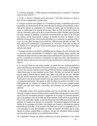 4. Cyrénius demande : « Mais qu'est-ce exactement que ce sommeil ? Comment
naît-il et d'où vient-il ? »
5. Je dis : « Dois-tu vraiment savoir cela aussi ? Très bien, puisque tu y tiens si
fort, Je vais te l'apprendre ; écoute donc.
6. Lorsque tu portes une tunique et, à la manière grecque, un pantalon qui couvre
tes jambes, les mouvements de ton corps animent la tunique et le pantalon, c'est-à-
dire qu'ils doivent se conformer à ta volonté, de même que les membres de ton
corps se conforment à la volonté de ton âme. Mais si, l'été, tu prends un bain, tu
ôtes tes vêtements, parce qu'ils ne te seront d'aucune utilité. Pendant que tu prends
ton bain, tunique et pantalon se trouvent nécessairement au repos et ne font par
eux-mêmes aucun mouvement. Lorsque tu ressors du bain, ta tunique et ton
pantalon retrouvent leur mouvement précédent et se remettent en quelque sorte à
vivre avec toi. Mais pourquoi as-tu retiré ton vêtement pour prendre un bain ? Eh
bien, parce qu'il commençait à t'embarrasser et à te peser ! Mais dans le bain, tu
t'es fortifié, et le vêtement qui t'était devenu pesant te paraîtra après le bain léger
comme une plume.
7. Lorsque ton âme est accablée et affaiblie par les fatigues du jour, le besoin naît
en elle d'un repos réconfortant et fortifiant. L'âme fatiguée quitte aussitôt son
vêtement de chair articulé et entre dans le bain fortifiant de l'eau de l'esprit où elle
se lave, se purifie et se renforce ; lorsqu'elle est redevenue forte, elle reprend son
habit de chair et fait de nouveau mouvoir très facilement les membres pesants de
celui-ci.
8. Le récit de Zorel t'a sans doute montré, ou plutôt fait très vivement percevoir
qu'un autre homme de lumière encore plus intérieur a commencé à se développer
au cœur de son âme, homme envers lequel l'être de l'âme se conduit presque de la
même façon que le corps matériel envers l'âme. Eh bien, cet homme de lumière
n'avait jusqu'à présent encore jamais reçu, dans cette âme qui est son vêtement
articulé, aucune nourriture d'aucune sorte ; il se tenait là au cœur de l'âme comme
l'œuf dans le sein de la femme lorsqu'il n'est pas animé et éveillé par l'homme. Par
ce traitement particulier, Ma parole et celle de Zinka ont animé et éveillé le véri-
table germe de vie originel, et lorsque cela a été fait, il s'est mis à grandir jusqu'à
remplir son âme tout entière, c'est-à-dire son vêtement, de son être purement
spirituel.
9. Cependant, l'âme, bien qu'aussi purifiée qu'il lui est possible de l'être en ce
moment, comporte encore certaines parties matérielles trop pesantes au pur esprit,
qui n'a pas été accoutumé jusqu'ici à supporter un tel joug. Cet homme spirituel,
qui n'a en quelque sorte été éveillé que d'une manière artificiellement spirituelle et
forcé à une croissance rapide, est encore beaucoup trop faible pour porter une âme
pesante, et il aspire à se reposer et à se fortifier. Ce sommeil apparent de l'âme sur
l'herbe de la montagne n'est donc rien d'autre que l'esprit se dévêtant des parties
matérielles de son âme ; il ne conserve de l'âme que ce qui est semblable à lui, et
c'est pourquoi le reste doit pendant ce temps se reposer, de même que le corps
repose en silence quand l'âme se renforce, ou que ton vêtement repose pendant
que ton corps se réconforte et se rafraîchit dans le bain.
10. Cependant, lorsque les parties extérieures les plus grossières et les moins
                                                                                 90
 