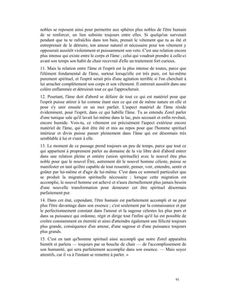 nobles se reposent ainsi pour permettre aux sphères plus nobles de l'être humain
de se renforcer, un lien subsiste toujours entre elles. Si quelqu'un survenait
pendant que tu te rafraîchis dans ton bain, prenait le vêtement que tu as ôté et
entreprenait de le détruire, ton amour naturel et nécessaire pour ton vêtement y
opposerait aussitôt violemment et puissamment son veto. C'est une relation encore
plus intense qui existe entre le corps et l'âme ; celui qui voudrait prendre à celle-ci
avant son temps son habit de chair recevrait d'elle un traitement fort curieux.
11. Mais la relation entre l'âme et l'esprit est la plus intense de toutes, parce que
l'élément fondamental de l'âme, surtout lorsqu'elle est très pure, est lui-même
purement spirituel, et l'esprit serait pris d'une agitation terrible si l'on cherchait à
lui arracher complètement son corps et son vêtement. Il entrerait aussitôt dans une
colère enflammée et détruirait tout ce qui l'approcherait.
12. Pourtant, l'âme doit d'abord se défaire de tout ce qui est matériel pour que
l'esprit puisse attirer à lui comme étant sien ce qui est de même nature en elle et
pour s'y unir ensuite en un moi parfait. L'aspect matériel de l'âme réside
évidemment, pour l'esprit, dans ce qui habille l'âme. Tu as entendu Zorel parler
d'une tunique sale qu'il lavait lui-même dans le lac, puis secouait et enfin revêtait,
encore humide. Vois-tu, ce vêtement est précisément l'aspect extérieur encore
matériel de l'âme, qui doit être ôté et mis au repos pour que l'homme spirituel
intérieur et divin puisse passer pleinement dans l'âme qui est désormais très
semblable à lui et s'unir à elle.
13. Le moment de ce passage prend toujours un peu de temps, parce que tout ce
qui appartient à proprement parler au domaine de la vie libre doit d'abord entrer
dans une relation pleine et entière (union spirituelle) avec le nouvel être plus
noble pour que le nouvel Être, autrement dit le nouvel homme céleste, puisse se
manifester en tant qu'être capable de tout ressentir, penser, voir, entendre, sentir et
goûter par lui-même et d'agir de lui-même. C'est dans ce sommeil particulier que
se produit la migration spirituelle nécessaire ; lorsque cette migration est
accomplie, le nouvel homme est achevé et n'aura éternellement plus jamais besoin
d'une nouvelle transformation pour demeurer cet être spirituel désormais
parfaitement pur.
14. Dans cet état, cependant, l'être humain est parfaitement accompli et ne peut
plus l'être davantage dans son essence ; c'est seulement par la connaissance et par
le perfectionnement constant dans l'amour et la sagesse célestes les plus purs et
dans sa puissance qui ordonne, régit et dirige tout l'infini qu'il lui est possible de
croître constamment en éternité et ainsi d'atteindre également une félicité toujours
plus grande, conséquence d'un amour, d'une sagesse et d'une puissance toujours
plus grands.
15. C'est en tant qu'homme spirituel ainsi accompli que notre Zorel apparaîtra
bientôt et parlera — toujours par sa bouche de chair — de l'accomplissement de
son humanité, qui sera parfaitement accomplie dans son essence. — Mais soyez
attentifs, car il va à l'instant se remettre à parler. »




                                                                                 91
 