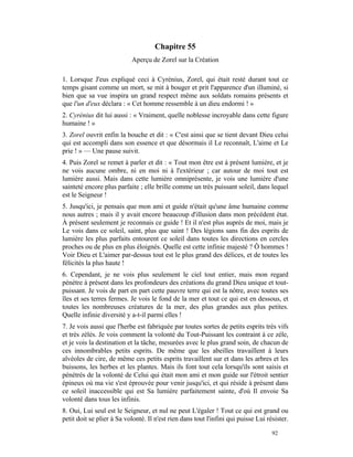 Chapitre 55
                           Aperçu de Zorel sur la Création

1. Lorsque J'eus expliqué ceci à Cyrénius, Zorel, qui était resté durant tout ce
temps gisant comme un mort, se mit à bouger et prit l'apparence d'un illuminé, si
bien que sa vue inspira un grand respect même aux soldats romains présents et
que l'un d'eux déclara : « Cet homme ressemble à un dieu endormi ! »
2. Cyrénius dit lui aussi : « Vraiment, quelle noblesse incroyable dans cette figure
humaine ! »
3. Zorel ouvrit enfin la bouche et dit : « C'est ainsi que se tient devant Dieu celui
qui est accompli dans son essence et que désormais il Le reconnaît, L'aime et Le
prie ! » — Une pause suivit.
4. Puis Zorel se remet à parler et dit : « Tout mon être est à présent lumière, et je
ne vois aucune ombre, ni en moi ni à l'extérieur ; car autour de moi tout est
lumière aussi. Mais dans cette lumière omniprésente, je vois une lumière d'une
sainteté encore plus parfaite ; elle brille comme un très puissant soleil, dans lequel
est le Seigneur !
5. Jusqu'ici, je pensais que mon ami et guide n'était qu'une âme humaine comme
nous autres ; mais il y avait encore beaucoup d'illusion dans mon précédent état.
À présent seulement je reconnais ce guide ! Et il n'est plus auprès de moi, mais je
Le vois dans ce soleil, saint, plus que saint ! Des légions sans fin des esprits de
lumière les plus parfaits entourent ce soleil dans toutes les directions en cercles
proches ou de plus en plus éloignés. Quelle est cette infinie majesté ? Ô hommes !
Voir Dieu et L'aimer par-dessus tout est le plus grand des délices, et de toutes les
félicités la plus haute !
6. Cependant, je ne vois plus seulement le ciel tout entier, mais mon regard
pénètre à présent dans les profondeurs des créations du grand Dieu unique et tout-
puissant. Je vois de part en part cette pauvre terre qui est la nôtre, avec toutes ses
îles et ses terres fermes. Je vois le fond de la mer et tout ce qui est en dessous, et
toutes les nombreuses créatures de la mer, des plus grandes aux plus petites.
Quelle infinie diversité y a-t-il parmi elles !
7. Je vois aussi que l'herbe est fabriquée par toutes sortes de petits esprits très vifs
et très zélés. Je vois comment la volonté du Tout-Puissant les contraint à ce zèle,
et je vois la destination et la tâche, mesurées avec le plus grand soin, de chacun de
ces innombrables petits esprits. De même que les abeilles travaillent à leurs
alvéoles de cire, de même ces petits esprits travaillent sur et dans les arbres et les
buissons, les herbes et les plantes. Mais ils font tout cela lorsqu'ils sont saisis et
pénétrés de la volonté de Celui qui était mon ami et mon guide sur l'étroit sentier
épineux où ma vie s'est éprouvée pour venir jusqu'ici, et qui réside à présent dans
ce soleil inaccessible qui est Sa lumière parfaitement sainte, d'où Il envoie Sa
volonté dans tous les infinis.
8. Oui, Lui seul est le Seigneur, et nul ne peut L'égaler ! Tout ce qui est grand ou
petit doit se plier à Sa volonté. Il n'est rien dans tout l'infini qui puisse Lui résister.

                                                                                    92
 