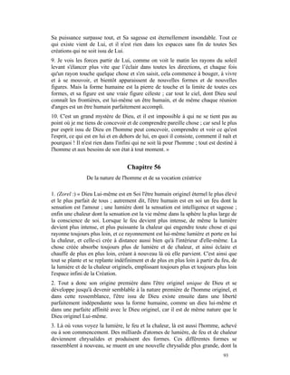 Sa puissance surpasse tout, et Sa sagesse est éternellement insondable. Tout ce
qui existe vient de Lui, et il n'est rien dans les espaces sans fin de toutes Ses
créations qui ne soit issu de Lui.
9. Je vois les forces partir de Lui, comme on voit le matin les rayons du soleil
levant s'élancer plus vite que l’éclair dans toutes les directions, et chaque fois
qu'un rayon touche quelque chose et s'en saisit, cela commence à bouger, à vivre
et à se mouvoir, et bientôt apparaissent de nouvelles formes et de nouvelles
figures. Mais la forme humaine est la pierre de touche et la limite de toutes ces
formes, et sa figure est une vraie figure céleste ; car tout le ciel, dont Dieu seul
connaît les frontières, est lui-même un être humain, et de même chaque réunion
d'anges est un être humain parfaitement accompli.
10. C'est un grand mystère de Dieu, et il est impossible à qui ne se tient pas au
point où je me tiens de concevoir et de comprendre pareille chose ; car seul le plus
pur esprit issu de Dieu en l'homme peut concevoir, comprendre et voir ce qu'est
l'esprit, ce qui est en lui et en dehors de lui, en quoi il consiste, comment il naît et
pourquoi ! Il n'est rien dans l'infini qui ne soit là pour l'homme ; tout est destiné à
l'homme et aux besoins de son état à tout moment. »


                                    Chapitre 56
                De la nature de l'homme et de sa vocation créatrice

1. (Zorel :) « Dieu Lui-même est en Soi l'être humain originel éternel le plus élevé
et le plus parfait de tous ; autrement dit, l'être humain est en soi un feu dont la
sensation est l'amour ; une lumière dont la sensation est intelligence et sagesse ;
enfin une chaleur dont la sensation est la vie même dans la sphère la plus large de
la conscience de soi. Lorsque le feu devient plus intense, de même la lumière
devient plus intense, et plus puissante la chaleur qui engendre toute chose et qui
rayonne toujours plus loin, et ce rayonnement est lui-même lumière et porte en lui
la chaleur, et celle-ci crée à distance aussi bien qu'à l'intérieur d'elle-même. La
chose créée absorbe toujours plus de lumière et de chaleur, et ainsi éclaire et
chauffe de plus en plus loin, créant à nouveau là où elle parvient. C'est ainsi que
tout se plante et se replante indéfiniment et de plus en plus loin à partir du feu, de
la lumière et de la chaleur originels, emplissant toujours plus et toujours plus loin
l'espace infini de la Création.
2. Tout a donc son origine première dans l'être originel unique de Dieu et se
développe jusqu'à devenir semblable à la nature première de l'homme originel, et
dans cette ressemblance, l'être issu de Dieu existe ensuite dans une liberté
parfaitement indépendante sous la forme humaine, comme un dieu lui-même et
dans une parfaite affinité avec le Dieu originel, car il est de même nature que le
Dieu originel Lui-même.
3. Là où vous voyez la lumière, le feu et la chaleur, là est aussi l'homme, achevé
ou à son commencement. Des milliards d'atomes de lumière, de feu et de chaleur
deviennent chrysalides et produisent des formes. Ces différentes formes se
rassemblent à nouveau, se muent en une nouvelle chrysalide plus grande, dont la
                                                                                 93
 