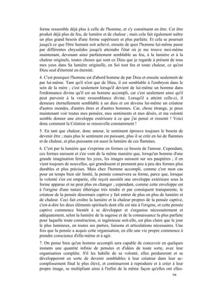 forme ressemble déjà plus à celle de l'homme, et s'y constituent en être. Cet être
produit déjà plus de feu, de lumière et de chaleur ; mais cela fait également naître
un plus grand besoin d'une forme supérieure et plus parfaite. Et cela se poursuit
jusqu'à ce que l'être humain soit achevé, ensuite de quoi l'homme lui-même passe
par différentes chrysalides jusqu'à atteindre l'état où je me trouve moi-même
maintenant, devenant ainsi parfaitement semblable au feu, à la lumière et à la
chaleur originels, toutes choses qui sont ce Dieu que je regarde à présent de tous
mes yeux dans Sa lumière originelle, en Soi tout feu et toute chaleur, ce qu'est
Dieu seul d'éternité en éternité.
4. C'est pourquoi l'homme est d'abord homme de par Dieu et ensuite seulement de
par lui-même. Tant qu'il n'est que de Dieu, il est semblable à l'embryon dans le
sein de la mère ; c'est seulement lorsqu'il devient de lui-même un homme dans
l'ordonnance divine qu'il est un homme accompli, car c'est seulement ainsi qu'il
peut parvenir à la vraie ressemblance divine. Lorsqu'il a atteint celle-ci, il
demeure éternellement semblable à un dieu et est devenu lui-même un créateur
d'autres mondes, d'autres êtres et d'autres hommes. Car, chose étrange, je peux
maintenant voir toutes mes pensées, mes sentiments et mes désirs, et ma volonté
semble donner une enveloppe extérieure à ce que j'ai pensé et ressenti ! Voici
donc comment la Création se renouvelle constamment !
5. En tant que chaleur, donc amour, le sentiment éprouve toujours le besoin de
devenir être ; mais plus le sentiment est puissant, plus il se crée en lui de flammes
et de chaleur, et plus puissante est aussi la lumière de ces flammes.
6. C'est par la lumière que s'exprime en formes ce besoin de l'amour. Cependant,
ces formes naissent et s'en vont de la même manière que, lorsqu'un homme d'une
grande imagination ferme les yeux, les images naissent sur ses paupières ; il en
vient toujours de nouvelles, qui grandissent et prennent peu à peu des formes plus
durables et plus précises. Mais chez l'homme accompli, comme c'est mon cas
pour un temps bien sûr limité, la pensée conservera sa forme, parce que, lorsque
la volonté s'en est emparée, elle reçoit aussitôt une enveloppe extérieure sous la
forme apparue et ne peut plus en changer ; cependant, comme cette enveloppe est
à l'origine d'une nature éthérique très tendre et par conséquent transparente, le
créateur de la pensée désormais captive y fait entrer de plus en plus de lumière et
de chaleur. Ceci fait croître la lumière et la chaleur propres de la pensée captive,
c'est-à-dire les deux éléments spirituels dont elle est née à l'origine, et cette pensée
captive commence bientôt à se développer et s'organise nécessairement et
adéquatement, selon la lumière de la sagesse et de la connaissance la plus parfaite
pour laquelle toute construction, si ingénieuse soit-elle, est plus claire que le jour
le plus lumineux, en toutes ses parties, liaisons et articulations nécessaires. Une
fois que la pensée a acquis cette organisation, en elle une vie propre commence à
prendre conscience d'elle-même et à agir.
7. On pense bien qu'un homme accompli sera capable de concevoir en quelques
instants une quantité infinie de pensées et d'idées de toute sorte, avec leur
organisation complète. S'il les habille de sa volonté, elles perdureront et se
développeront en sorte de devenir semblables à leur créateur dans leur ac-
complissement final le plus élevé, et continueront à reproduire et à créer à leur
propre image, se multipliant ainsi à l'infini de la même façon qu'elles ont elles-
                                                                                 94
 