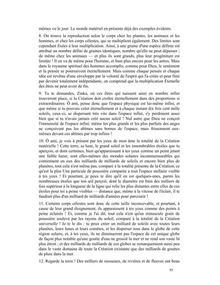 mêmes vu le jour. Le monde matériel en présente déjà des exemples évidents.
8. On trouve la reproduction selon le corps chez les plantes, les animaux et les
hommes, et chez les corps célestes, qui se multiplient également. Des limites sont
cependant fixées à leur multiplication. Ainsi, à une graine d'une espèce définie est
attribué un nombre défini de graines identiques, nombre qu'elle ne peut dépasser ;
de même chez les animaux — et plus ils sont grands, plus leur progéniture est
limitée ! Il en va de même pour l'homme, et bien plus encore pour les astres. Mais
dans le royaume spirituel des hommes accomplis, comme pour Dieu, le sentiment
et la pensée se poursuivent éternellement. Mais comme chaque pensée et chaque
idée est revêtue d'une enveloppe par la volonté de l'esprit qui l'a créée et peut finir
par devenir totalement indépendante, on comprend que la multiplication Étemelle
des êtres ne peut avoir de fin.
9. Tu te demandes, Zinka, où ces êtres qui naissent ainsi en nombre infini
trouveront place, si la Création doit croître éternellement dans des proportions si
extraordinaires. Ô ami, pense donc que l'espace physique est lui-même infini, et
que même si tu pouvais créer éternellement et à chaque instant dix fois cent mille
soleils, ceux-ci, se dispersant très vite dans l'espace infini, s'y perdraient aussi
bien que si tu n'avais jamais créé aucun soleil ! Nul autre que Dieu ne conçoit
l'immensité de l'espace infini: même les plus grands et les plus parfaits des anges
ne conçoivent pas les abîmes sans bornes de l'espace, mais frissonnent eux-
mêmes devant ces abîmes par trop infinis !
10. Ô ami, je vois à présent par les yeux de mon âme la totalité de la Création
matérielle ! Cette terre, sa lune, le grand soleil et les innombrables étoiles que tu
aperçois, et dont certaines, bien qu'apparaissant à tes yeux comme un point jetant
une faible lueur, sont elles-mêmes des mondes solaires incommensurables qui
contiennent en eux des milliards de milliards de soleils et encore bien plus de
planètes, tout cela n'est même pas, comparé à la totalité présente de la Création, ce
qu'est la plus Une particule de poussière comparée a tout l'espace stellaire visible
à tes yeux ! Et pourtant, je peux te dire qu'il en est quelques-unes, parmi les
nombreuses étoiles que ton œil perçoit, dont le diamètre est bien des milliers de
fois supérieur à la longueur de la ligne qui relie les plus distantes entre elles de ces
étoiles pour toi a peine visibles — distance que, même à la vitesse de l'éclair, il te
faudrait plus d'un milliard de milliards d'années pour parcourir !
11. Certains corps célestes sont donc de cette taille inconcevable, et pourtant, à
cause de leur grand éloignement, ils apparaissent à tes yeux comme des points à
peine éclairés ! Et, comme je l'ai dit, tout cela n'est qu'un minuscule grain de
poussière soulevé par les rayons du soleil, comparé à la totalité de la Création
universelle ! Je te le dis : tu peux créer un milliard de soleils avec toutes leurs
planètes, leurs lunes et leurs comètes, et les disperser tous dans le globe de cette
région solaire, et, à tes yeux, ils ne diminueront pas l'espace de cet unique globe
de façon plus notable qu'une goutte d'eau ne grossit la mer et ne rend son vaste lit
plus étroit ; et des milliards de milliards de ces globes se remarqueraient aussi peu
dans le vaste domaine de toute la Création existante que des milliards de gouttes
de pluie dans la mer.
12. Regarde la terre ! Des milliers de ruisseaux, de rivières et de fleuves ont beau

                                                                                 95
 