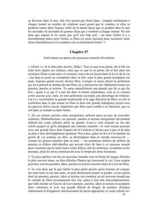 se déverser dans la mer, elle n'en grossit pas d'une ligne ; imagine maintenant à
chaque instant un nombre de créations aussi grand que tu voudras, et elles se
perdront toutes dans l'espace infini de la même façon que se perdent dans la mer
les myriades de myriades de gouttes d'eau qui y tombent à chaque instant. Ne soit
donc pas inquiet et ne crains pas qu'il soit trop créé ; car dans l'infini il y a
éternellement place pour l'infini, et Dieu est assez puissant pour maintenir toute
chose éternellement et la conduire vers sa destination finale ! »


                                    Chapitre 57
             Zorel donne un aperçu des processus naturels d'évolution

1. (Zorel :) « Je te dirai plus encore, Zinka ! Tout ce que tu as pensé, dit et fait sur
cette terre depuis ton enfance, ainsi que ce que tu as pensé, dit et fait dans ton
existence d'âme avant cette vie terrestre, tout cela est inscrit dans le Livre de la vie
; ton âme en porte un exemplaire dans sa tête, mais le plus grand exemplaire est
posé, toujours grand ouvert, devant Dieu. Lorsque tu auras atteint la perfection
qui est à présent la mienne devant Dieu, tu y retrouveras très fidèlement toutes tes
pensées, paroles et actions. Tu auras naturellement une grande joie de ce qui fut
bon ; quant à ce qui n' a pas été dans la bonne ordonnance, cela ne te causera
certes aucune joie, mais, en tant qu'homme accompli, pas davantage de tristesse.
Car tu y reconnaîtras la grande miséricorde et la sage direction de Dieu, et cela te
confortera dans le pur amour en Dieu et dans une grande indulgence envers tous
les pauvres frères encore imparfaits que Dieu aura confiés à ta direction, que ce
soit dans ce monde ou dans l'autre.
2. De ces tiennes pensées ainsi enregistrées naîtront aussi un jour de nouvelles
créatures. Habituellement, ces pensées, paroles et actions enregistrées deviennent
d'abord des corps célestes petits ou grands. Ceux-ci sont exposés au feu des
soleils jusqu'à ce qu'ils atteignent une certaine maturité ; ils sont ensuite poussés
avec une grande force dans l'espace de la Création et laissés peu à peu et de plus
en plus à leur développement spontané. Peu à peu, grâce au feu et à la lumière du
germe de vie contenu en elles, se développent dans ce monde nouveau-né —
comme les graines plantées dans la terre — les nombreux milliers de milliers de
pensées et d'idées individuelles qui servent alors de base à ce nouveau monde
pour constituer par la suite toutes sortes d'êtres, tels les minéraux, les plantes et les
animaux, dont les âmes constitueront avec le temps des âmes humaines.
3. Tu peux parfois voir de ces nouveaux mondes sous la forme de nuages d'étoiles
le plus souvent ténus, ou bien d'étoiles filantes qui traversent le ciel. Leur origine
première sont les pensées, idées, paroles et actions inscrites dans le Livre de Dieu.
4. Tu vois donc par là que même la plus petite pensée qu'un homme ait conçue,
sur cette terre ou sur une autre, ne peut absolument jamais se perdre ; et les esprits
dont les pensées, paroles, idées et actions ont constitué un tel nouveau monde par
la volonté de Dieu reconnaissent très vite, grâce à leur état d'accomplissement,
que ledit monde est l'œuvre de leurs pensées, paroles, idées et actions et acceptent
alors volontiers et avec une grande félicité de diriger, de parfaire, d'animer
entièrement et d'organiser intérieurement de façon appropriée ce corps céleste lui-
                                                                                  96
 