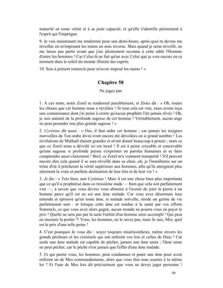 maturité en toute vérité et à sa juste capacité, et qu'elle s'identifie pleinement à
l'esprit qui l'imprègne.
9. Je vais maintenant me rendormir pour une demi-heure, après quoi tu devras me
réveiller en m'imposant les mains en sens inverse. Mais quand je serai réveillé, ne
me laisse pas partir avant que j'aie pleinement reconnu à cette table l'Homme
d'entre les hommes ! Car Celui-là ne fait qu'un avec Celui que je vois encore en ce
moment dans le soleil du monde illimité des esprits.
10. Sois à présent remercié pour m'avoir imposé les mains ! »


                                   Chapitre 58
                                    Ne jugez pas

1. À ces mots, notre Zorel se rendormit paisiblement, et Zinka dit : « Oh, toutes
les choses que cet homme nous a révélées ! Si tout cela est vrai, nous avons reçu
une connaissance dont j'ai peine à croire qu'aucun prophète l'ait jamais rêvée ! Oh,
je suis anéanti de la profonde sagesse de cet homme ! Véritablement, aucun ange
ne peut posséder une plus grande sagesse ! »
2. Cyrénius dit aussi : « Oui, il faut aider cet homme ; car jamais les insignes
merveilles de Ton ordre divin n'ont encore été dévoilées en si grand nombre ! Les
révélations de Mathaël étaient grandes et m'ont donné beaucoup à penser ; mais ce
que ce Zorel nous a dévoilé ici est inouï ! Il est à peine croyable et concevable
qu'une sagesse si profonde puisse s'exprimer en paroles humaines et se faire
comprendre aussi clairement ! Bref, ce Zorel m'a vraiment transporté ! S'il pouvait
encore dire cela quand il se sera réveillé dans sa chair, oh, je l'installerais sur un
trône d'où il prêcherait la vérité supérieure aux hommes, afin qu'ils atteignent plus
sûrement la vraie et parfaite destination de leur être et de leur vie ! »
3. Je dis : « Très bien, ami Cyrénius ! Mais il est une chose bien plus importante
que ce qu'il a prophétisé dans ce troisième stade — bien que cela soit parfaitement
vrai —, à savoir que vous devrez vous abstenir à l'avenir de jeter la pierre à un
homme parce qu'il est en soi une âme malade. Car vous avez désormais tous
entendu et éprouvé qu'en toute âme, si malade soit-elle, réside un germe de vie
parfaitement sain : et lorsque cette âme est rendue à la santé par vos efforts
fraternels, ce que vous avez alors gagné, aucun monde ne pourra vous en payer le
prix ! Quelle ne sera pas par la suite l'utilité d'un homme ainsi accompli ! Qui peut
en mesurer la portée ?! Vous, les hommes, ne le savez pas, mais Je sais, Moi, quel
est le prix d'une telle peine !
4. C'est pourquoi Je vous dis : soyez toujours miséricordieux, même envers les
grands pécheurs et les criminels qui ont enfreint vos lois et celles de Dieu ! Car
seule une âme malade est capable de pécher, jamais une âme saine ; l'âme saine
ne peut pécher, car le péché n'est jamais que l'effet d'une âme malade.
5. Et qui parmi vous, les hommes, peut condamner et punir une âme pour avoir
enfreint un de Mes commandements, alors que vous êtes tous soumis à la même
loi ? Et l'une de Mes lois dit précisément que vous ne devez juger personne !
                                                                               98
 