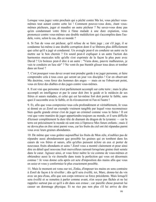 Lorsque vous jugez votre prochain qui a péché contre Ma loi, vous péchez vous-
mêmes tout autant contre cette loi ! Comment pouvez-vous donc, étant vous-
mêmes pécheurs, juger et maudire un autre pécheur ? Ne savez-vous donc pas
qu'en condamnant votre frère à l'âme malade à une dure expiation, vous
prononcez contre vous-mêmes une double malédiction qui s'accomplira dans l'au-
delà, voire, selon le cas, dès ce monde ?
6. Si l'un de vous est pécheur, qu'il refuse de se faire juge ; car s'il juge, il se
condamne lui-même à une double corruption dont il se libérera plus difficilement
que celui qu'il a jugé et condamné. Un aveugle peut-il en conduire un autre ou le
mettre sur le bon chemin ? Un sourd peut-il expliquer à un autre l'action des
harmonies musicales telle qu'elle s'est exprimée de la façon la plus pure avec
David ? Un boiteux peut-il dire à un autre : "Viens donc, pauvre malheureux, je
vais te conduire en lieu sûr" ? Ne vont-ils pas bientôt glisser tous deux et tomber
dans un fossé ?
7. C'est pourquoi vous devez avant tout prendre garde à ne juger personne, et faire
comprendre cela à tous ceux qui seront un jour vos disciples ! Car en observant
Ma doctrine, vous ferez des hommes des anges — mais en ne l'observant point,
vous en ferez des diables et des juges contre vous-mêmes.
8. Il est vrai que personne n'est parfaitement accompli sur cette terre ; mais le plus
accompli en intelligence et par le cœur doit être le guide et le médecin de ses
frères et sœurs malades, et celui qui est lui-même fort doit porter le faible, sans
quoi il succombe avec le faible, et ils n'avanceront ni l'un ni l'autre !
9. Et, afin que vous compreniez tous cela profondément et véritablement, Je vous
ai donné en ce Zorel un exemple vraiment tangible par lequel vous reconnaissez
bien quelle grande erreur c'est de juger un criminel comme vous le faites ! Il est
vrai que votre manière de juger appartiendra toujours au monde, et il sera difficile
d'écraser complètement la dure tête de diamant du dragon de la tyrannie — car la
terre est précisément le monde où sont mis à l'épreuve Mes futurs enfants ; mais il
ne devra plus en être ainsi parmi vous, car les fruits du ciel ont été répandus parmi
vous avec leurs graines abondantes.
10. De même que vous goûtez aujourd'hui les fruits de Mon zèle, n'oubliez pas de
répandre aussi abondamment que possible les graines qui en tombent dans les
cœurs de vos frères et sœurs, afin qu'elles puissent éclore en eux et porter de
nouveaux fruits abondants et sains ! Zorel vous a montré clairement et pour ainsi
dire en détail quel nouveau fruit merveilleux naissait lorsqu'une graine était semée
dans le cœur. Agissez ainsi, et vous ferez naître la vie comme de vous-mêmes et
obtiendrez aussi la vie éternelle dans toute la perfection qui vous est désormais
connue ! Je vous donne cela après cet acte d'imposition des mains afin que vous
en usiez et vous y conformiez le plus exactement possible.
11. Mais le moment est venu our toi, Zinka, d'imposer tes mains en sens contraire
à Zorel de façon à le réveiller ; dès qu'il sera éveillé, toi, Marc, donne-lui du vin
avec un peu d'eau, afin que son corps retrouve sa force précédente. Mais lorsqu'il
sera éveillé et se remettra à parler comme avant, n'en soyez pas fâchés et ne lui
rappelez surtout pas ce qu'il a dit dans son extase ; car pareille chose pourrait lui
causer un dommage physique. Et ne riez pas non plus s'il lui arrive de dire
                                                                               99
 
