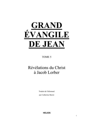 GRAND
ÉVANGILE
 DE JEAN
          TOME 5



Révélations du Christ
  à Jacob Lorber



      Traduit de l'allemand
      par Catherine Barret




           HELIOS
                              1
 