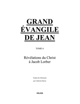 GRAND
ÉVANGILE
 DE JEAN
          TOME 6



Révélations du Christ
  à Jacob Lorber



      Traduit de l'allemand
      par Catherine Barret




           HELIOS
 