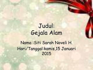 Judul:
Gejala Alam
Nama :Siti Sarah Noveli H.
Hari/Tanggal:kamis,15 Januari
2015
 