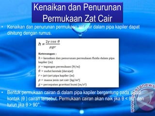 Kenaikan dan Penurunan
Permukaan Zat Cair
• Kenaikan dan penurunan permukaan zat cair dalam pipa kapiler dapat
dihitung dengan rumus.
• Bentuk permukaan cairan di dalam pipa kapiler bergantung pada sudut
kontak (θ ) cairan tersebut. Permukaan cairan akan naik jika θ < 90° dan
turun jika θ > 90°.
 