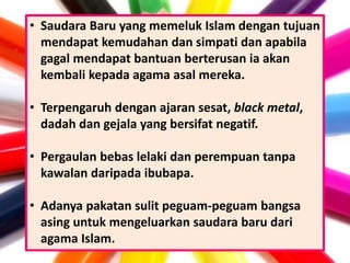 • Saudara Baru yang memeluk Islam dengan tujuan
mendapat kemudahan dan simpati dan apabila
gagal mendapat bantuan berterusan ia akan
kembali kepada agama asal mereka.
• Terpengaruh dengan ajaran sesat, black metal,
dadah dan gejala yang bersifat negatif.
• Pergaulan bebas lelaki dan perempuan tanpa
kawalan daripada ibubapa.
• Adanya pakatan sulit peguam-peguam bangsa
asing untuk mengeluarkan saudara baru dari
agama Islam.
 