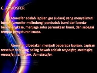 C. ATMOSFER
Atmosfer adalah lapisan gas (udara) yang menyelimuti
bumi. Atmosfer melindungi penduduk bumi dari benda-
benda angkasa, menjaga suhu permukaan bumi, dan sebagai
tempat pengaturan cuaca.
Atmosfer dibedakan menjadi beberapa lapisan. Lapisan
tersebut dari yang paling bawah adalah troposfer, stratosfer,
mesosfer, termosfer, dan eksosfer.
 