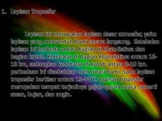 1. Lapisan Troposfer
Lapisan ini merupakan lapisan dasar atmosfer, yaitu
lapisan yang menyentuh bumi secara langsung. Ketebalan
lapisan ini berbeda antara bagian di khatulistiwa dan
bagian kutub. Ketebalan di bagian khatulistiwa antara 16-
18 km, sedangkan ketebalan di kutub antara 8-10 km.
perbedaan ini disebabkan oleh rotasi bumi. Suhu lapisan
troposfer berkisar antara 15-44°C. Lapisan troposfer
merupakan tempat terjadinya gejala-gejala cuaca, seperti
awan, hujan, dan angin.
 