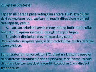 2. Lapisan Stratosfer
Lapisan ini berada pada ketinggian antara 16-49 km diukur
dari permukaan laut. Lapisan ini masih dibedakan menjadi
dua lapisan, yaitu :
A. Lapisan sebelah bawah mengandung butir-butir sulfat
tertentu. Dilapisan ini masih mungkin terjadi hujan.
B. lapisan disebelah atas mengandung ozon.
Ozon adalah senyawa yang setiap molekulnya terdiri dari tiga
atom oksigen.
Suhu stratosfer hanya sekitar 8°C. diantara lapisan troposfer
dan stratosfer terdapat lapisan tipis yang merupakan transisi
di antara lapisan tersebut, memliki ketebalan 2 km disebut
tropopause.
 