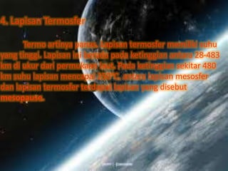 4. Lapisan Termosfer
Termo artinya panas. Lapisan termosfer memiliki suhu
yang tinggi. Lapisan ini berada pada ketinggian antara 28-483
km di ukur dari permukaan laut. Pada ketinggian sekitar 480
km suhu lapisan mencapai 250°C. antara lapisan mesosfer
dan lapisan termosfer terdapat lapisan yang disebut
mesopause.
 