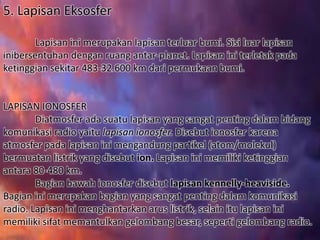 5. Lapisan Eksosfer
Lapisan ini merupakan lapisan terluar bumi. Sisi luar lapisan
inibersentuhan dengan ruang antar-planet. Lapisan ini terletak pada
ketinggian sekitar 483-32.600 km dari permukaan bumi.
LAPISAN IONOSFER
Diatmosfer ada suatu lapisan yang sangat penting dalam bidang
komunikasi radio yaitu lapisan ionosfer. Disebut ionosfer karena
atmosfer pada lapisan ini mengandung partikel (atom/molekul)
bermuatan listrik yang disebut ion. Lapisan ini memiliki ketinggian
antara 80-480 km.
Bagian bawah ionosfer disebut lapisan kennelly-heaviside.
Bagian ini merupakan bagian yang sangat penting dalam komunikasi
radio. Lapisan ini menghantarkan arus listrik, selain itu lapisan ini
memiliki sifat memantulkan gelombang besar, seperti gelombang radio.
 