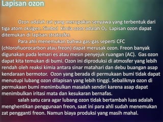 Lapisan ozon
Ozon adalah zat yang merupakan senyawa yang terbentuk dari
tiga atom oksigen. Simbol kimia ozon adalah O₃. Lapisan ozon dapat
ditemukan di lapisan stratosfer.
Para ahli menemukan bahwa gas-gas seperti CFC
(chlorofiuorocarbon atau freon) dapat merusak ozon. Freon banyak
digunakan pada lemari es atau mesin penyejuk ruangan (AC). Gas ozon
dapat kita temukan di bumi. Ozon ini diproduksi di atmosfer yang lebih
rendah oleh reaksi kimia antara sinar matahari dan debu buangan asap
kendaraan bermotor. Ozon yang berada di permukaan bumi tidak dapat
menutupi lubang ozon dilapisan yang lebih tinggi. Sebaliknya ozon di
permukaan bumi menimbulkan masalah sendiri karena asap dapat
menimbulkan iritasi mata dan kesukaran bernafas.
salah satu cara agar lubang ozon tidak bertambah luas adalah
menghentikan penggunaan freon, saat ini para ahli sudah menemukan
zat pengganti freon. Namun biaya produksi yang masih mahal.
 