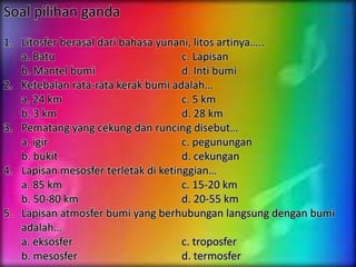 Soal pilihan ganda
1. Litosfer berasal dari bahasa yunani, litos artinya…..
a. Batu c. Lapisan
b. Mantel bumi d. Inti bumi
2. Ketebalan rata-rata kerak bumi adalah…
a. 24 km c. 5 km
b. 3 km d. 28 km
3. Pematang yang cekung dan runcing disebut…
a. igir c. pegunungan
b. bukit d. cekungan
4. Lapisan mesosfer terletak di ketinggian…
a. 85 km c. 15-20 km
b. 50-80 km d. 20-55 km
5. Lapisan atmosfer bumi yang berhubungan langsung dengan bumi
adalah…
a. eksosfer c. troposfer
b. mesosfer d. termosfer
 