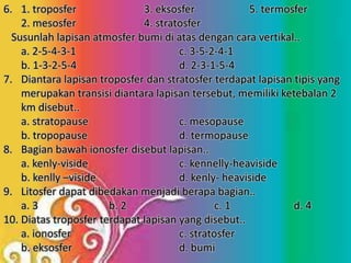 6. 1. troposfer 3. eksosfer 5. termosfer
2. mesosfer 4. stratosfer
Susunlah lapisan atmosfer bumi di atas dengan cara vertikal..
a. 2-5-4-3-1 c. 3-5-2-4-1
b. 1-3-2-5-4 d. 2-3-1-5-4
7. Diantara lapisan troposfer dan stratosfer terdapat lapisan tipis yang
merupakan transisi diantara lapisan tersebut, memiliki ketebalan 2
km disebut..
a. stratopause c. mesopause
b. tropopause d. termopause
8. Bagian bawah ionosfer disebut lapisan..
a. kenly-viside c. kennelly-heaviside
b. kenlly –viside d. kenly- heaviside
9. Litosfer dapat dibedakan menjadi berapa bagian..
a. 3 b. 2 c. 1 d. 4
10. Diatas troposfer terdapat lapisan yang disebut..
a. ionosfer c. stratosfer
b. eksosfer d. bumi
 