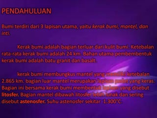 PENDAHULUAN
Bumi terdiri dari 3 lapisan utama, yaitu kerak bumi, mantel, dan
inti.
Kerak bumi adalah bagian terluar dari kulit bumi. Ketebalan
rata-rata kerak bumi adalah 24 km. Bahan utama pembembentuk
kerak bumi adalah batu granit dan basalt.
kerak bumi membungkus mantel yang memiliki ketebalan
2.865 km. bagian luar mantel merupakan lapisan padat yang keras.
Bagian ini bersama kerak bumi membentuk lapisan yang disebut
litosfer. Bagian mantel dibawah litosfer lebih lunak dan sering
disebut astenosfer. Suhu astenosfer sekitar 1.300°C.
 