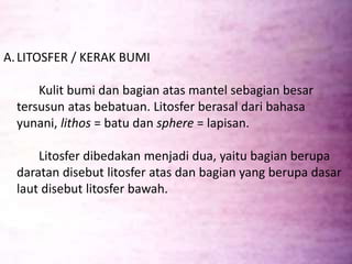 A.LITOSFER / KERAK BUMI
Kulit bumi dan bagian atas mantel sebagian besar
tersusun atas bebatuan. Litosfer berasal dari bahasa
yunani, lithos = batu dan sphere = lapisan.
Litosfer dibedakan menjadi dua, yaitu bagian berupa
daratan disebut litosfer atas dan bagian yang berupa dasar
laut disebut litosfer bawah.
 