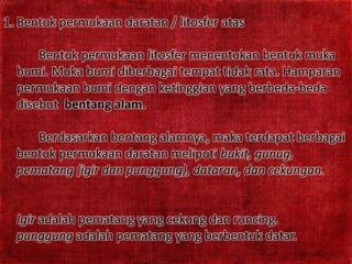 1. Bentuk permukaan daratan / litosfer atas
Bentuk permukaan litosfer menentukan bentuk muka
bumi. Muka bumi diberbagai tempat tidak rata. Hamparan
permukaan bumi dengan ketinggian yang berbeda-beda
disebut bentang alam.
Berdasarkan bentang alamnya, maka terdapat berbagai
bentuk permukaan daratan meliputi bukit, gunug,
pematang (igir dan punggung), dataran, dan cekungan.
Igir adalah pematang yang cekung dan runcing.
punggung adalah pematang yang berbentuk datar.
 