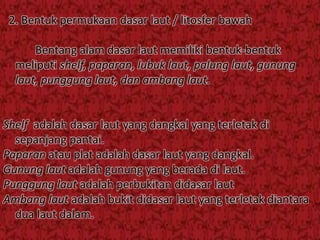 2. Bentuk permukaan dasar laut / litosfer bawah
Bentang alam dasar laut memiliki bentuk-bentuk
meliputi shelf, paparan, lubuk laut, palung laut, gunung
laut, punggung laut, dan ambang laut.
Shelf adalah dasar laut yang dangkal yang terletak di
sepanjang pantai.
Paparan atau plat adalah dasar laut yang dangkal.
Gunung laut adalah gunung yang berada di laut.
Punggung laut adalah perbukitan didasar laut
Ambang laut adalah bukit didasar laut yang terletak diantara
dua laut dalam.
 