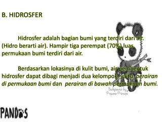 B. HIDROSFER
Hidrosfer adalah bagian bumi yang terdiri dari air.
(Hidro berarti air). Hampir tiga perempat (70%) luas
permukaan bumi terdiri dari air.
Berdasarkan lokasinya di kulit bumi, air pembentuk
hidrosfer dapat dibagi menjadi dua kelompok, yaitu perairan
di permukaan bumi dan perairan di bawah permukaan bumi.
 
