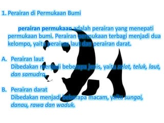 1. Perairan di Permukaan Bumi
perairan permukaan adalah perairan yang menepati
permukaan bumi. Perairan permukaan terbagi menjadi dua
kelompo, yaitu perairan laut dan perairan darat.
A. Perairan laut
Dibedakan menjadi beberapa jenis, yaitu selat, teluk, laut,
dan samudra.
B. Perairan darat
Dibedakan menjadi beberapa macam, yaitu sungai,
danau, rawa dan waduk.
 