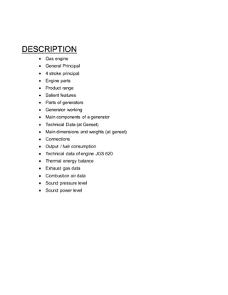 DESCRIPTION
 Gas engine
 General Principal
 4 stroke principal
 Engine parts
 Product range
 Salient features
 Parts of generators
 Generator working
 Main components of a generator
 Technical Data (at Genset)
 Main dimensions and weights (at genset)
 Connections
 Output / fuel consumption
 Technical data of engine JGS 620
 Thermal energy balance
 Exhaust gas data
 Combustion air data
 Sound pressure level
 Sound power level
 