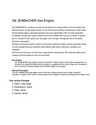GE JENBACHER Gas Engine
GE JENBACHER is a leading Gas genset manufacturer in Austria ranked 1st in the world’s Gas
Genset industry. Its gas engine division is one of the world’s leading manufacturers of gas-fueled
Reciprocating engines, packaged generator sets and cogeneration units for power generation.
In Pakistan, the gen sets range in power from 0.33 to 4.4MW which can be run either on natural
gas or a variety of other gases such as biogas, coal mine gas, sewage gas and combustible
Industrial waste gases.
Patented combustion systems, engine controls and monitoring enable its power generation plants
to meet stringent emission standards whilst offering high levels of efficiency, durability and
Reliability.
With more than 50 years of experience in gas genset manufacturing, GE Jenbacher offers world
Leading technical support for each of its products.
Gas Engine
GE JENBACHER gas engine used the LEAN-OX method, which is the further development of
the lean-mix engine principal here the engine is supplied with the mixer of gas and a surplus of
air to minimize emission already at combustion stage in the engine.
General Principal:
The GE JENBACHER gas engine work on the four stroke principal and is water cooled 20
Cylinders V-engine (70%) with an exhaust gas turbo charger for pressure charging of the intake mixer.
Four stroke Principal:
1. Intake  Inlet stroke
2. Compression stroke
3. Power stroke
4. Exhaust stroke
 
