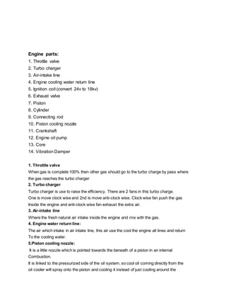 Engine parts:
1. Throttle valve
2. Turbo charger
3. Air-intake line
4. Engine cooling water return line
5. Ignition coil (convert 24v to 18kv)
6. Exhaust valve
7. Piston
8. Cylinder
9. Connecting rod
10. Piston cooling nozzle
11. Crankshaft
12. Engine oil pump
13. Core
14. Vibration Damper
1. Throttle valve
When gas is complete 100% then other gas should go to the turbo charge by pass where
the gas reaches the turbo charger
2. Turbo charger
Turbo charger is use to raise the efficiency. There are 2 fans in this turbo charge.
One is move clock wise and 2nd is move anti-clock wise. Clock wise fan push the gas
Inside the engine and anti-clock wise fan exhaust the extra air.
3. Air-intake line
Where the fresh natural air intake inside the engine and mix with the gas.
4. Engine water return line:
The air which intake in air intake line, this air use the cool the engine all lines and return
To the cooling water.
5.Piston cooling nozzle:
It is a little nozzle which is pointed towards the beneath of a piston in an internal
Combustion.
It is linked to the pressurized side of the oil system, so cool oil coming directly from the
oil cooler will spray onto the piston and cooling it instead of just cooling around the
 