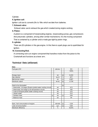 Cylinder.
6. Ignition coil:
Ignition coil use to converts 24v to 18kv which we take from batteries.
7. Exhaust valve:
Exhaust valve use to exhaust the gas which created during engine working.
8. Piston:
A piston is a component of reciprocating engines, reciprocating pumps, gas compressors
And pneumatic cylinders, among other similar mechanisms. It is the moving component
That is contained by a cylinder and is made gas-tight by piston rings.
9. cylinder
There are 20 cylinders in this gas engine. In this there is spark plugs use to sparkblast for
Ignition.
10. Connecting Rod.
A connecting rod is an engine component that transfers motion from the piston to the
Crankshaft and functions as a lever arm.
Technical Data (atGenset)
Data:
Fuel gas LHV kWh/Nm³ 9,5
100%
Energy input kW [2] 6.433
Gas volume Nm³/h *) 677
Mechanical output kW [1] 2.807
Electrical output kW el. [4] 2.739
Heat to be dissipated [5]
~ Intercooler 1st stage (Engine jacket water cooling circuit) kW 413
~ Intercooler 2nd stage (Low temperature circuit) kW 162
~ Lube oil (Engine jacket water cooling circuit) kW 315
~ Jacket water kW 515
~ Surface heat ca. kW [7] 239
~ Balance heat kW 64
Spec. fuel consumption of engine kWh/kWh [2] 2,29
Lube oil consumption ca. kg/h [3] 0,84
Electrical efficiency % 42,6%
 