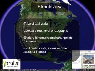 Streetsview Take virtual walks Look at street level photographs Explore landmarks and other points of interest Find restaurants, stores or other  places of interest 