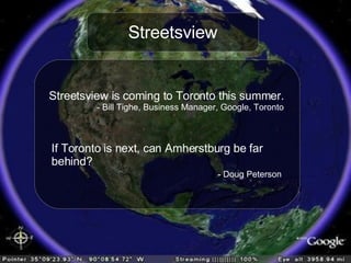 Streetsview Streetsview is coming to Toronto this summer. - Bill Tighe, Business Manager, Google, Toronto If Toronto is next, can Amherstburg be far  behind? - Doug Peterson 