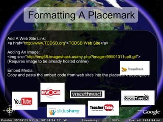 Formatting A Placemark Add A Web Site Link:  <a href=/slideshow/dont-talk-about-it-take-them-there/399392/&quot; http://www.TCDSB.org /slideshow/dont-talk-about-it-take-them-there/399392/&quot;> TCDSB Web Site </a> Adding An Image:  <img src=/slideshow/dont-talk-about-it-take-them-there/399392/&quot; http://img68.imageshack.us/my.php?image=99501311up8.gif /slideshow/dont-talk-about-it-take-them-there/399392/&quot;> (Requires image to be already hosted online) Embed Media: Copy and paste the embed code from web sites into the placemark description 