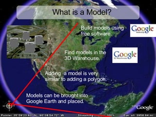 What is a Model? Models can be brought into  Google Earth and placed. Build models using  free software. Adding  a model is very  similar to adding a polygon. Find models in the  3D Warehouse. 